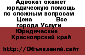 Адвокат окажет юридическую помощь по сложным вопросам  › Цена ­ 1 200 - Все города Услуги » Юридические   . Красноярский край